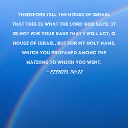 Ezekiel 36:22 Therefore tell the house of Israel that this is what the Lord  GOD says: It is not for your sake that I will act, O house of Israel, but  for